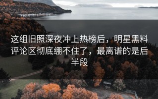 这组旧照深夜冲上热榜后，明星黑料评论区彻底绷不住了，最离谱的是后半段