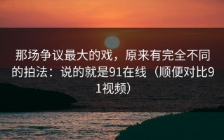 那场争议最大的戏，原来有完全不同的拍法：说的就是91在线（顺便对比91视频）