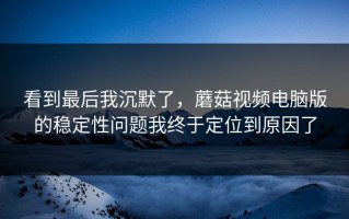 看到最后我沉默了，蘑菇视频电脑版的稳定性问题我终于定位到原因了