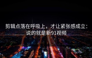 剪辑点落在呼吸上，才让紧张感成立：说的就是新91视频