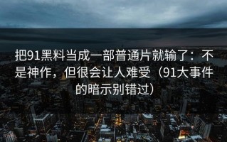 把91黑料当成一部普通片就输了：不是神作，但很会让人难受（91大事件的暗示别错过）