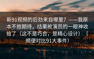 新91视频的后劲来自哪里？——我原本不抱期待，结果被演员的一眼神收拾了（这不是巧合，是精心设计）（顺便对比91大事件）