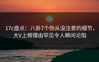17c盘点：八卦7个你从没注意的细节，大V上榜理由罕见令人瞬间沦陷