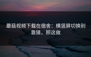 蘑菇视频下载在宿舍：横竖屏切换别靠猜，照这做