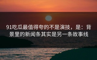 91吃瓜最值得夸的不是演技，是：背景里的新闻条其实是另一条故事线