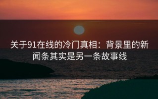 关于91在线的冷门真相：背景里的新闻条其实是另一条故事线