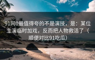 91网0最值得夸的不是演技，是：某位主演临时加戏，反而把人物救活了（顺便对比91吃瓜）