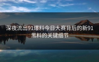深夜流出91爆料今日大赛背后的新91黑料的关键细节