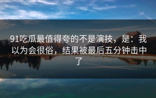 91吃瓜最值得夸的不是演技，是：我以为会很俗，结果被最后五分钟击中了