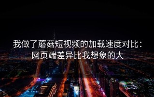 我做了蘑菇短视频的加载速度对比：网页端差异比我想象的大
