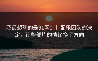 我最想聊的是91网0 ｜ 配乐团队的决定，让整部片的情绪换了方向