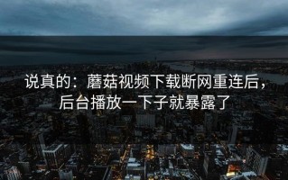说真的：蘑菇视频下载断网重连后，后台播放一下子就暴露了