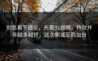 别急着下结论，先看91视频，特效并非越多越好，这次删减反而加分