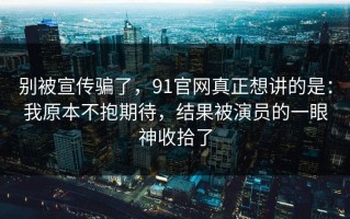 别被宣传骗了，91官网真正想讲的是：我原本不抱期待，结果被演员的一眼神收拾了