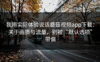 我用实际体验说话蘑菇视频app下载：关于画质与流量，别被“默认选项”带偏
