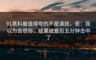 91黑料最值得夸的不是演技，是：我以为会很俗，结果被最后五分钟击中了