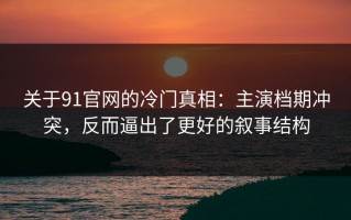 关于91官网的冷门真相：主演档期冲突，反而逼出了更好的叙事结构
