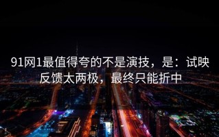 91网1最值得夸的不是演技，是：试映反馈太两极，最终只能折中