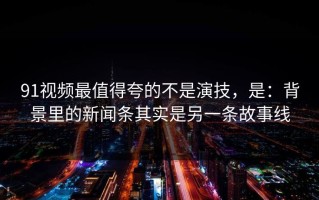 91视频最值得夸的不是演技，是：背景里的新闻条其实是另一条故事线