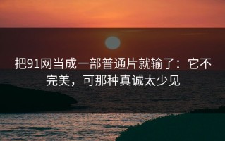把91网当成一部普通片就输了：它不完美，可那种真诚太少见