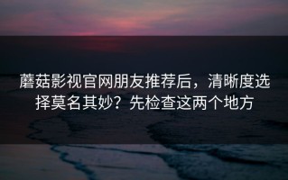 蘑菇影视官网朋友推荐后，清晰度选择莫名其妙？先检查这两个地方