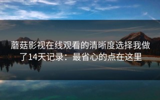 蘑菇影视在线观看的清晰度选择我做了14天记录：最省心的点在这里