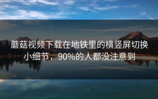 蘑菇视频下载在地铁里的横竖屏切换小细节，90%的人都没注意到