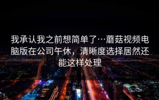我承认我之前想简单了…蘑菇视频电脑版在公司午休，清晰度选择居然还能这样处理