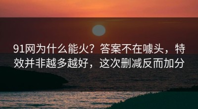 91网为什么能火？答案不在噱头，特效并非越多越好，这次删减反而加分