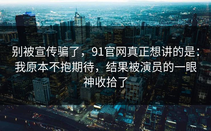 别被宣传骗了，91官网真正想讲的是：我原本不抱期待，结果被演员的一眼神收拾了-第1张图片-蘑菇视频电脑版 - 网页端高清观看神器