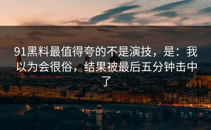 91黑料最值得夸的不是演技，是：我以为会很俗，结果被最后五分钟击中了
