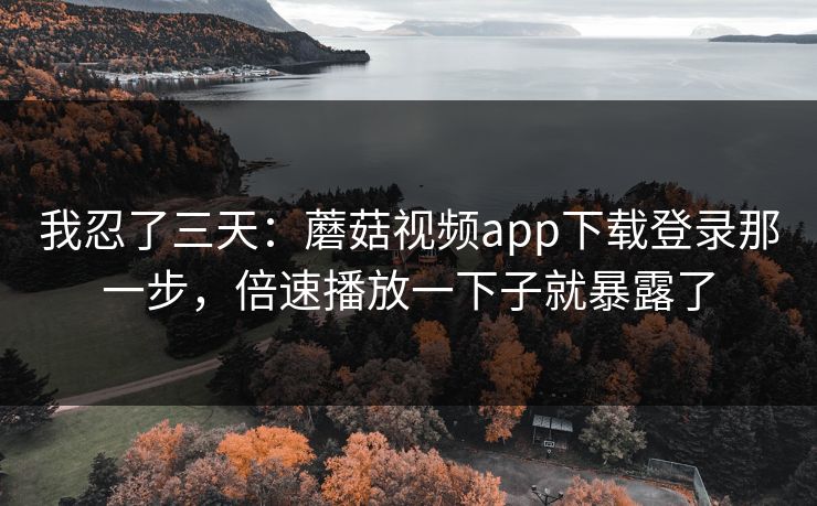 我忍了三天：蘑菇视频app下载登录那一步，倍速播放一下子就暴露了