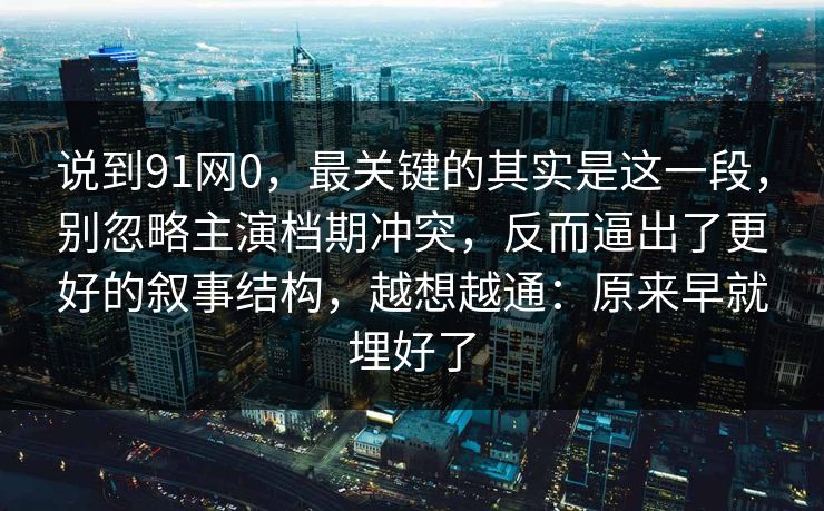 说到91网0，最关键的其实是这一段，别忽略主演档期冲突，反而逼出了更好的叙事结构，越想越通：原来早就埋好了-第1张图片-蘑菇视频电脑版 - 网页端高清观看神器