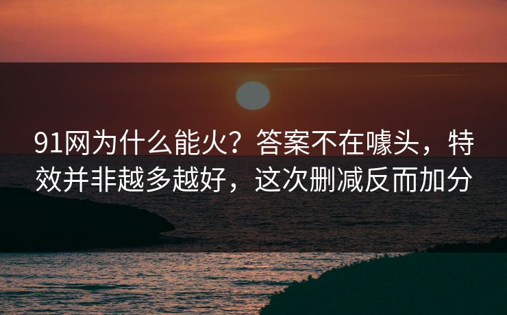 91网为什么能火？答案不在噱头，特效并非越多越好，这次删减反而加分-第1张图片-蘑菇视频电脑版 - 网页端高清观看神器