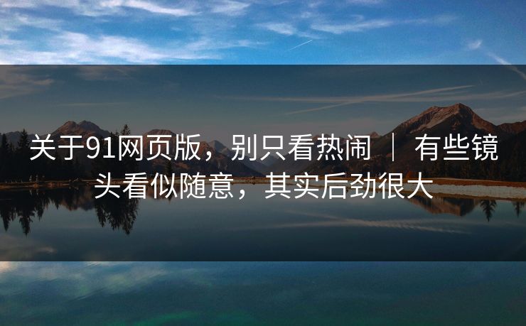 关于91网页版，别只看热闹 ｜ 有些镜头看似随意，其实后劲很大-第1张图片-蘑菇视频电脑版 - 网页端高清观看神器