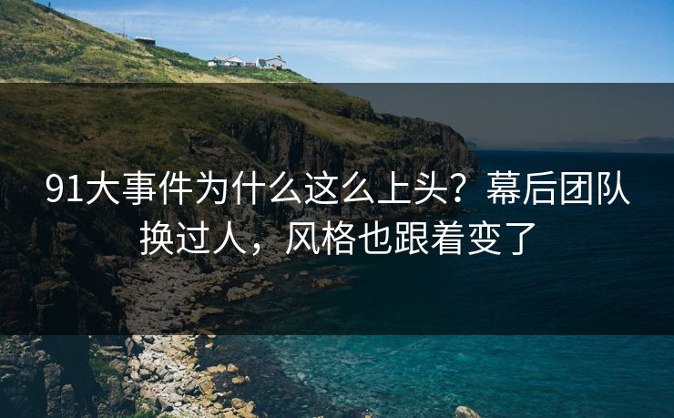 91大事件为什么这么上头？幕后团队换过人，风格也跟着变了