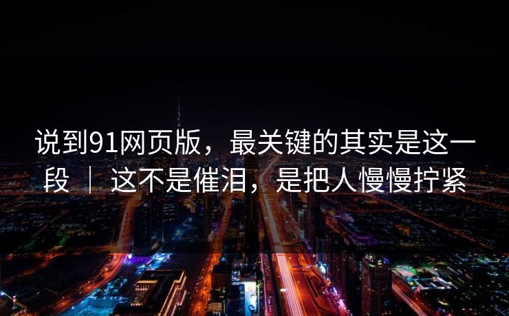 说到91网页版,最关键的其实是这一段 | 这不是催泪,是把人慢慢拧紧-第1张图片-蘑菇视频电脑版 - 网页端高清观看神器 说到91网页版,最关键的其实是这一段 | 这不是催泪,是把人慢慢拧紧-第1张图片-蘑菇视频电脑版 - 网页端高清观看神器