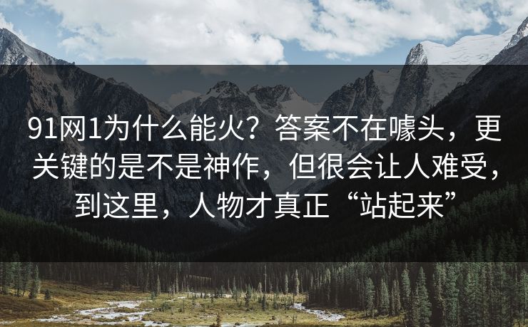 91网1为什么能火?答案不在噱头,更关键的是不是神作,但很会让人难受,到这里,人物才真正“站起来”-第1张图片-蘑菇视频电脑版 - 网页端高清观看神器 91网1为什么能火?答案不在噱头,更关键的是不是神作,但很会让人难受,到这里,人物才真正“站起来”-第1张图片-蘑菇视频电脑版 - 网页端高清观看神器