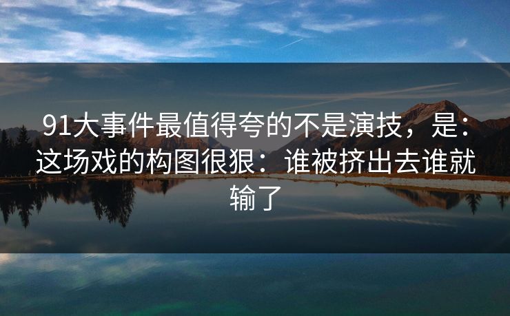91大事件最值得夸的不是演技,是:这场戏的构图很狠:谁被挤出去谁就输了-第1张图片-蘑菇视频电脑版 - 网页端高清观看神器 91大事件最值得夸的不是演技,是:这场戏的构图很狠:谁被挤出去谁就输了-第1张图片-蘑菇视频电脑版 - 网页端高清观看神器