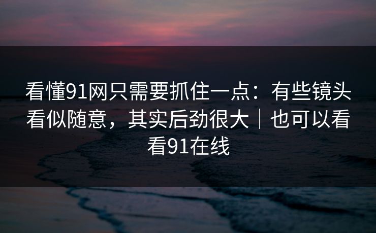 看懂91网只需要抓住一点：有些镜头看似随意，其实后劲很大｜也可以看看91在线-第1张图片-蘑菇视频电脑版 - 网页端高清观看神器