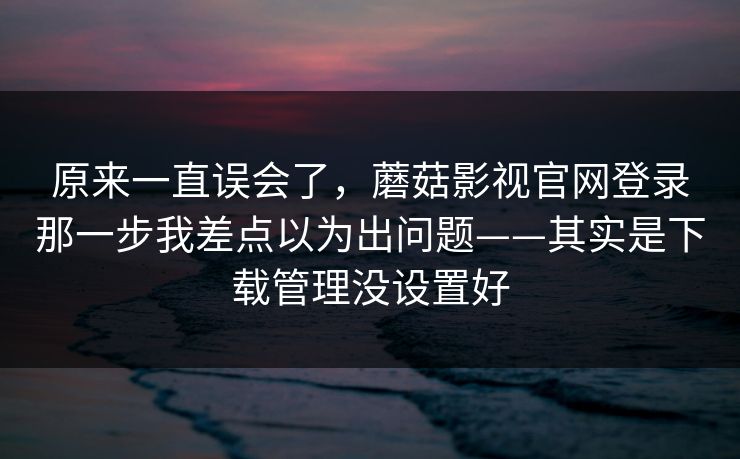 原来一直误会了,蘑菇影视官网登录那一步我差点以为出问题——其实是下载管理没设置好-第1张图片-蘑菇视频电脑版 - 网页端高清观看神器 原来一直误会了,蘑菇影视官网登录那一步我差点以为出问题——其实是下载管理没设置好-第1张图片-蘑菇视频电脑版 - 网页端高清观看神器