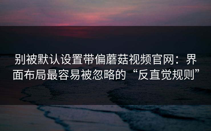 别被默认设置带偏蘑菇视频官网：界面布局最容易被忽略的“反直觉规则”-第1张图片-蘑菇视频电脑版 - 网页端高清观看神器