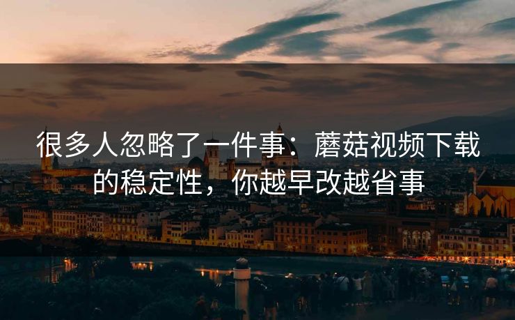 很多人忽略了一件事:蘑菇视频下载的稳定性,你越早改越省事-第1张图片-蘑菇视频电脑版 - 网页端高清观看神器 很多人忽略了一件事:蘑菇视频下载的稳定性,你越早改越省事-第1张图片-蘑菇视频电脑版 - 网页端高清观看神器