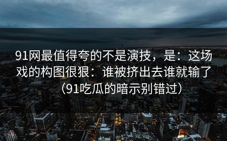 91网最值得夸的不是演技，是：这场戏的构图很狠：谁被挤出去谁就输了（91吃瓜的暗示别错过）-第1张图片-蘑菇视频电脑版 - 网页端高清观看神器