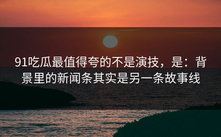 91吃瓜最值得夸的不是演技，是：背景里的新闻条其实是另一条故事线-第1张图片-蘑菇视频电脑版 - 网页端高清观看神器