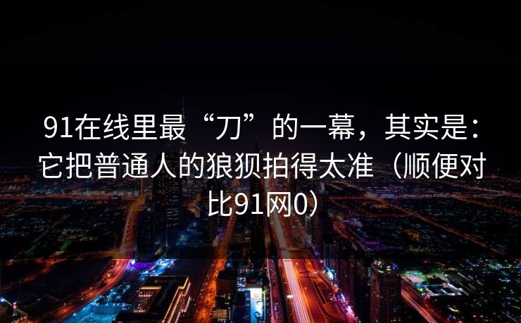 91在线里最“刀”的一幕，其实是：它把普通人的狼狈拍得太准（顺便对比91网0）