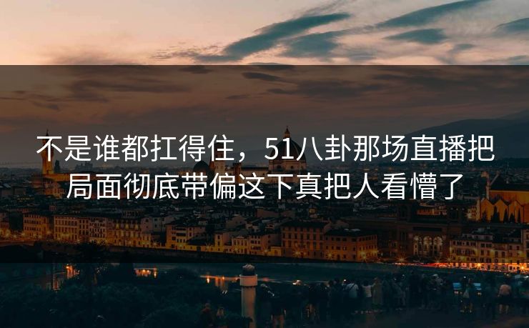 不是谁都扛得住，51八卦那场直播把局面彻底带偏这下真把人看懵了-第1张图片-蘑菇视频电脑版 - 网页端高清观看神器