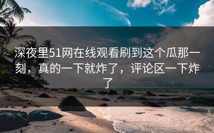 深夜里51网在线观看刷到这个瓜那一刻，真的一下就炸了，评论区一下炸了-第1张图片-蘑菇视频电脑版 - 网页端高清观看神器
