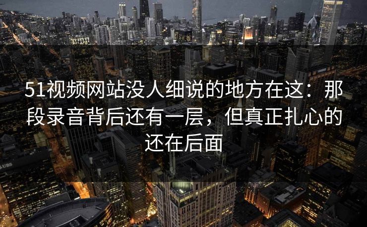 51视频网站没人细说的地方在这：那段录音背后还有一层，但真正扎心的还在后面-第1张图片-蘑菇视频电脑版 - 网页端高清观看神器