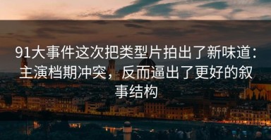 91大事件这次把类型片拍出了新味道：主演档期冲突，反而逼出了更好的叙事结构